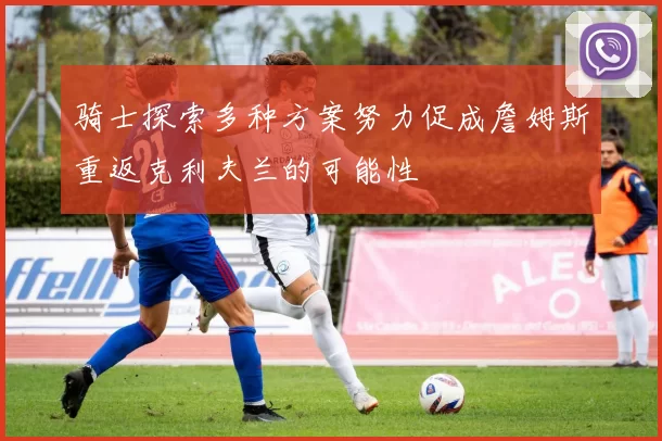 骑士探索多种方案努力促成詹姆斯重返克利夫兰的可能性