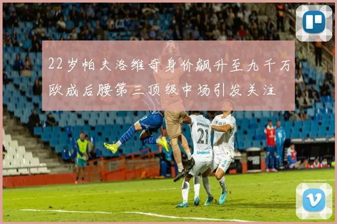 22岁帕夫洛维奇身价飙升至九千万欧成后腰第三顶级中场引发关注