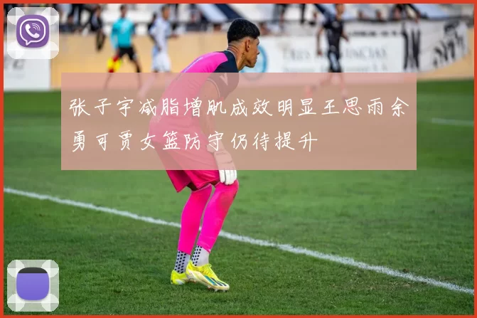张子宇减脂增肌成效明显王思雨余勇可贾女篮防守仍待提升