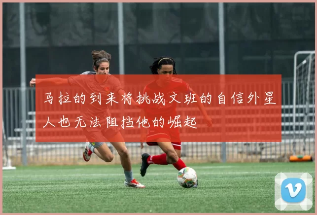 马拉的到来将挑战文班的自信外星人也无法阻挡他的崛起