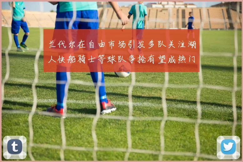 兰代尔在自由市场引发多队关注湖人快船骑士等球队争抢有望成热门球员