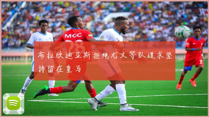 布拉欣迪亚斯拒绝尤文等队追求坚持留在皇马