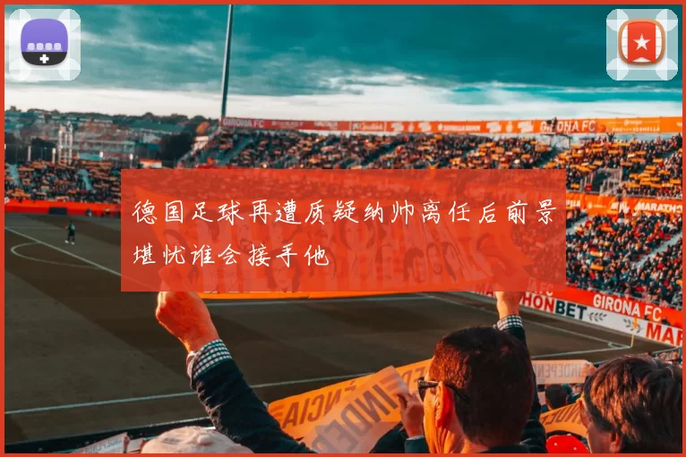 德国足球再遭质疑纳帅离任后前景堪忧谁会接手他