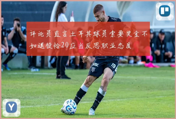 评论员直言土耳其球员索要奖金不如退役恰20应当反思职业态度