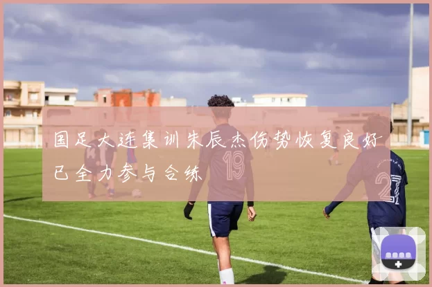国足大连集训朱辰杰伤势恢复良好已全力参与合练