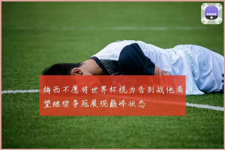 梅西不愿将世界杯视为告别战他渴望继续争冠展现巅峰状态