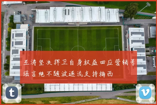王涛坚决捍卫自身权益回应营销号谣言绝不随波逐流支持梅西