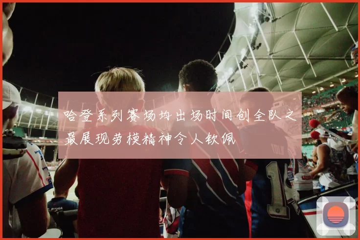 哈登系列赛场均出场时间创全队之最展现劳模精神令人钦佩