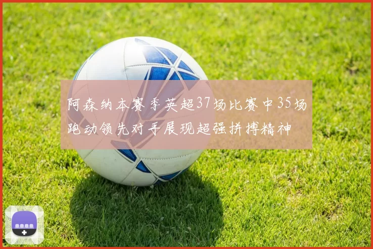 阿森纳本赛季英超37场比赛中35场跑动领先对手展现超强拼搏精神