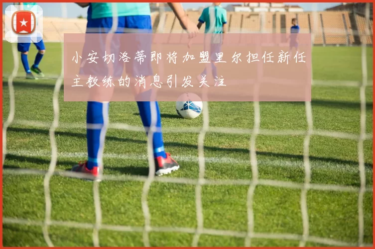 小安切洛蒂即将加盟里尔担任新任主教练的消息引发关注