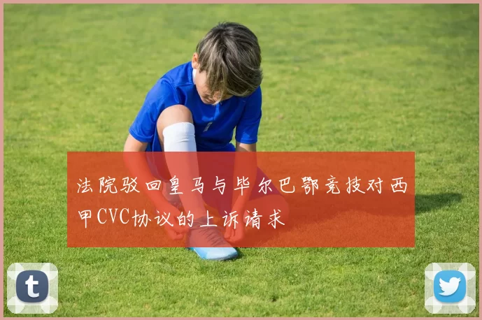 法院驳回皇马与毕尔巴鄂竞技对西甲CVC协议的上诉请求