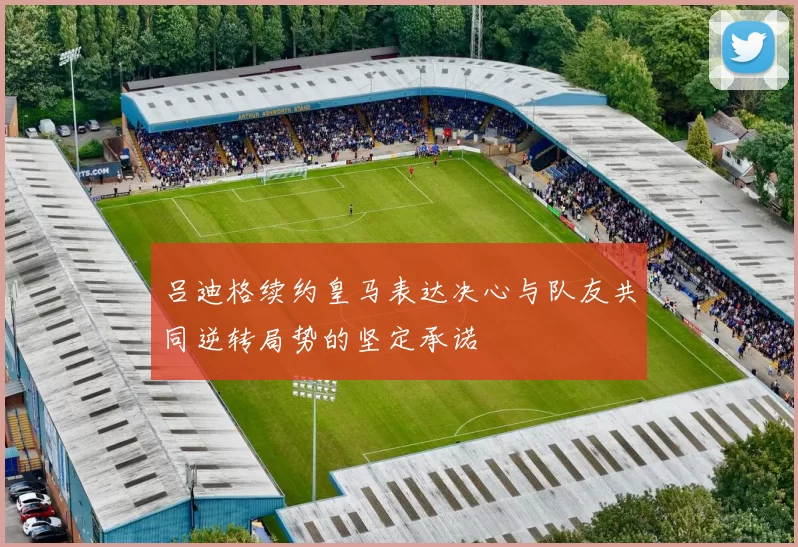 吕迪格续约皇马表达决心与队友共同逆转局势的坚定承诺