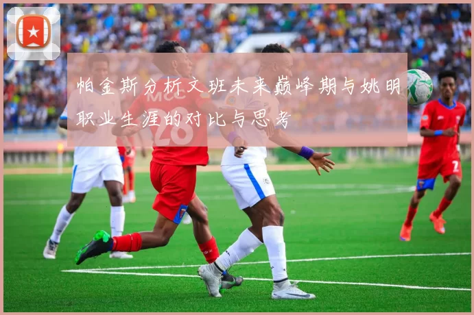 帕金斯分析文班未来巅峰期与姚明职业生涯的对比与思考