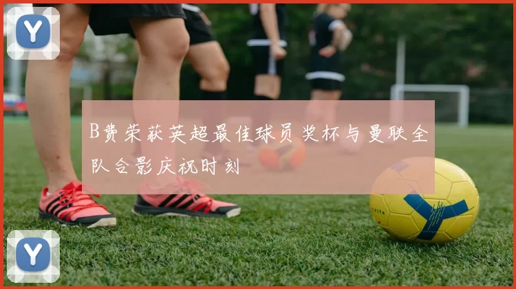 B费荣获英超最佳球员奖杯与曼联全队合影庆祝时刻