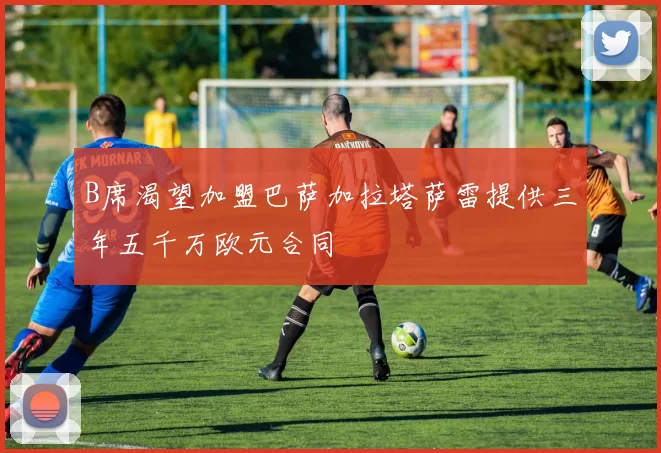 B席渴望加盟巴萨加拉塔萨雷提供三年五千万欧元合同