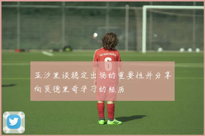 亚沙里谈稳定出场的重要性并分享向莫德里奇学习的经历